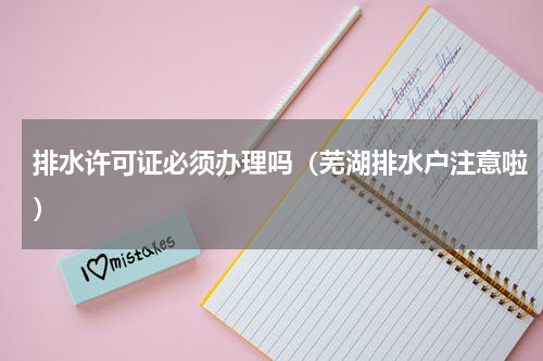 排水许可证必须办理吗（芜湖排水户注意啦）