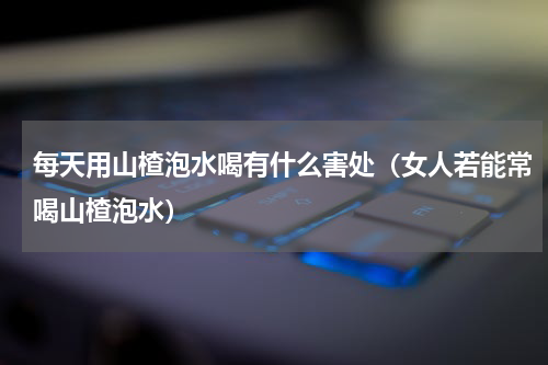 每天用山楂泡水喝有什么害处（女人若能常喝山楂泡水）