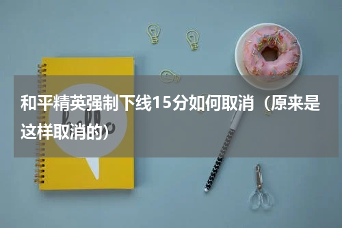 和平精英强制下线15分如何取消（原来是这样取消的）