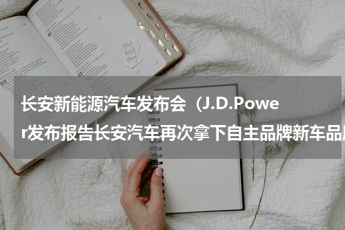 长安新能源汽车发布会（J.D.Power发布报告长安汽车再次拿下自主品牌新车品质第一）