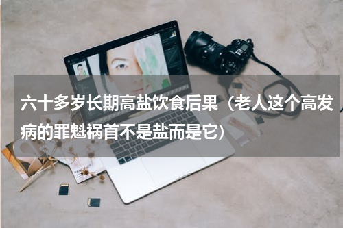 六十多岁长期高盐饮食后果（老人这个高发病的罪魁祸首不是盐而是它）
