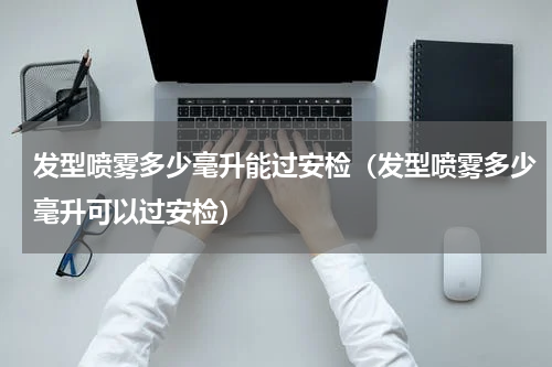 发型喷雾多少毫升能过安检（发型喷雾多少毫升可以过安检）