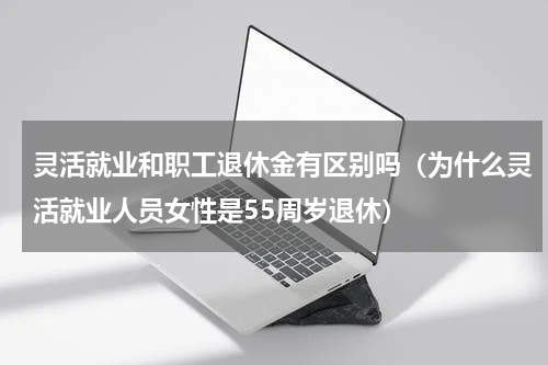 灵活就业和职工退休金有区别吗（为什么灵活就业人员女性是55周岁退休）