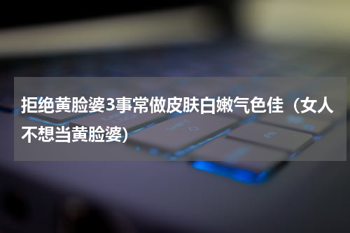拒绝黄脸婆3事常做皮肤白嫩气色佳（女人不想当黄脸婆）