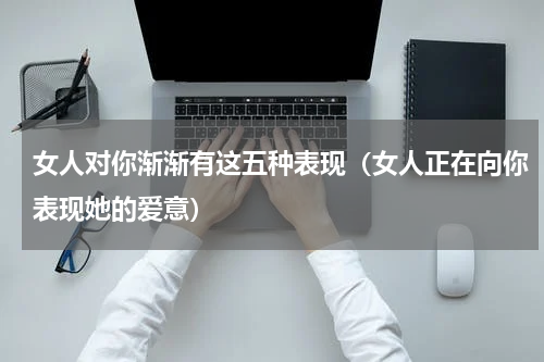 女人对你渐渐有这五种表现（女人正在向你表现她的爱意）