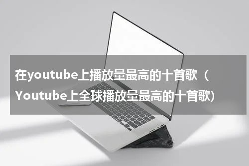 在youtube上播放量最高的十首歌（Youtube上全球播放量最高的十首歌）