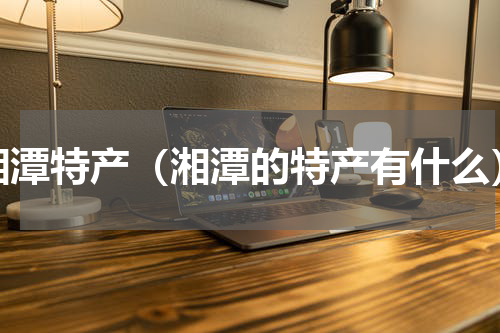 湘潭特产（湘潭的特产有什么）