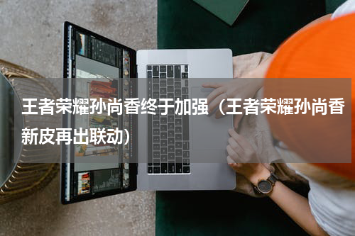 王者荣耀孙尚香终于加强（王者荣耀孙尚香新皮再出联动）
