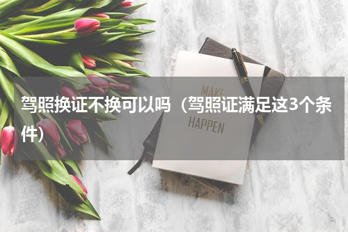 驾照换证不换可以吗（驾照证满足这3个条件）