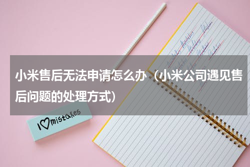 小米售后无法申请怎么办（小米公司遇见售后问题的处理方式）