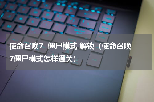 使命召唤7  僵尸模式 解锁（使命召唤7僵尸模式怎样通关）