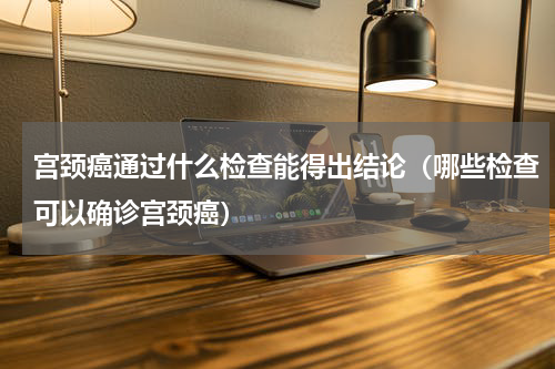 宫颈癌通过什么检查能得出结论（哪些检查可以确诊宫颈癌）