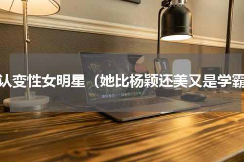 承认变性女明星（她比杨颖还美又是学霸）