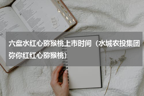 六盘水红心猕猴桃上市时间（水城农投集团弥你红红心猕猴桃）