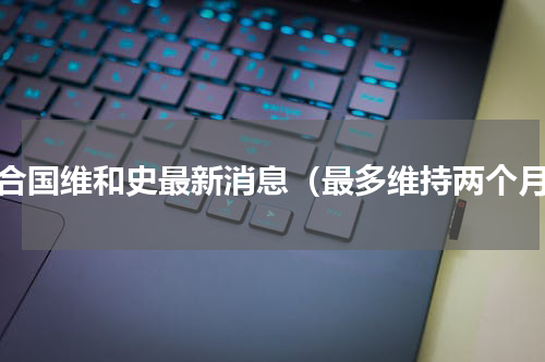 联合国维和史最新消息（最多维持两个月）