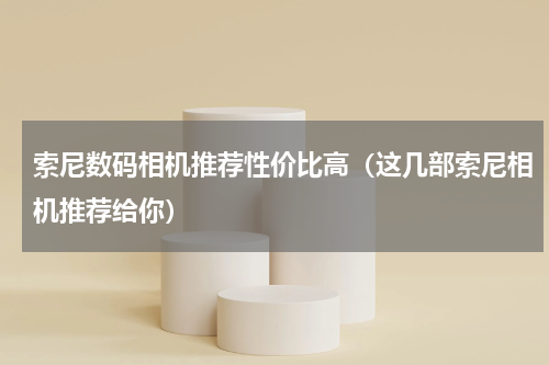 索尼数码相机推荐性价比高（这几部索尼相机推荐给你）