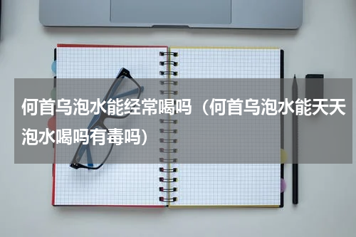 何首乌泡水能经常喝吗（何首乌泡水能天天泡水喝吗有毒吗）