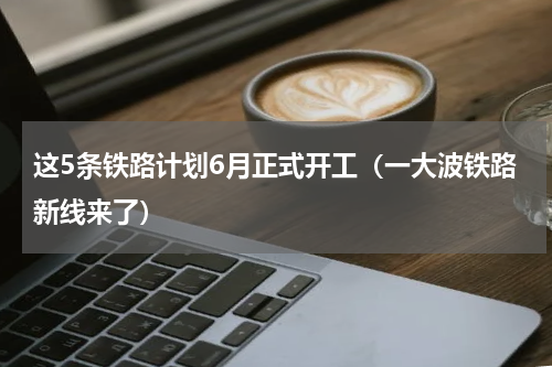 这5条铁路计划6月正式开工（一大波铁路新线来了）