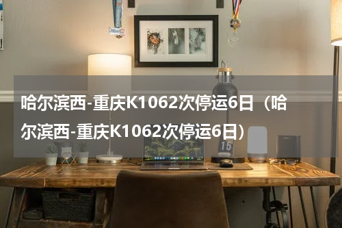 哈尔滨西-重庆K1062次停运6日（哈尔滨西-重庆K1062次停运6日）