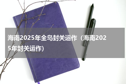 海南2025年全岛封关运作（海南2025年封关运作）