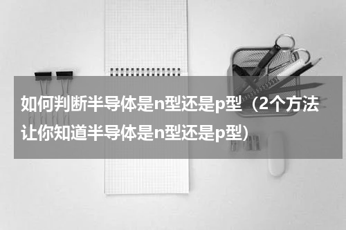 如何判断半导体是n型还是p型（2个方法让你知道半导体是n型还是p型）