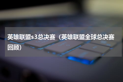 英雄联盟s3总决赛（英雄联盟全球总决赛回顾）