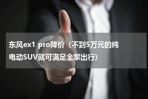 东风ex1 pro降价（不到5万元的纯电动SUV就可满足全家出行）