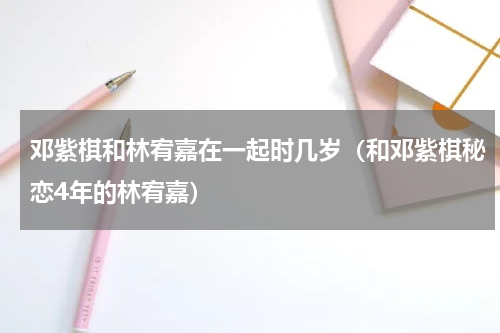 邓紫棋和林宥嘉在一起时几岁（和邓紫棋秘恋4年的林宥嘉）