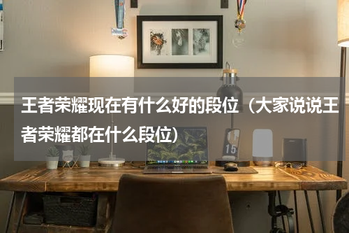王者荣耀现在有什么好的段位（大家说说王者荣耀都在什么段位）