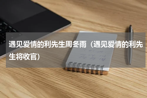 遇见爱情的利先生周冬雨（遇见爱情的利先生将收官）