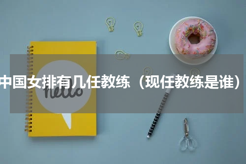 中国女排有几任教练（现任教练是谁）