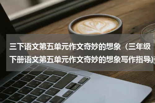 三下语文第五单元作文奇妙的想象（三年级下册语文第五单元作文奇妙的想象写作指导）