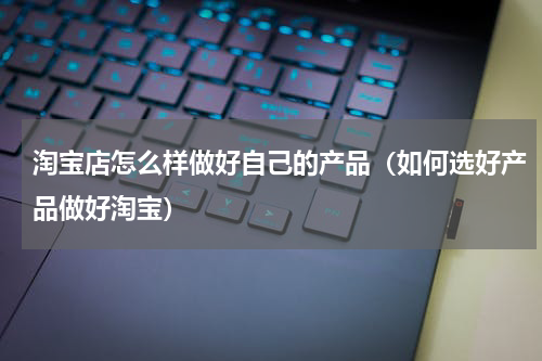 淘宝店怎么样做好自己的产品（如何选好产品做好淘宝）