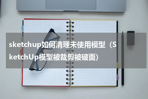 sketchup如何清理未使用模型（SketchUp模型被裁剪被破面）
