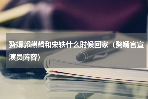 赘婿郭麒麟和宋轶什么时候回家（赘婿官宣演员阵容）