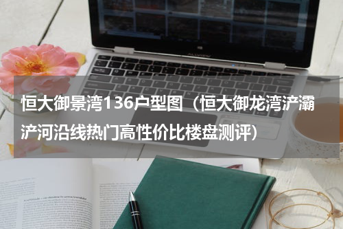 恒大御景湾136户型图（恒大御龙湾浐灞浐河沿线热门高性价比楼盘测评）