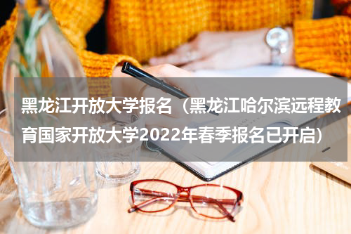 黑龙江开放大学报名（黑龙江哈尔滨远程教育国家开放大学2022年春季报名已开启）