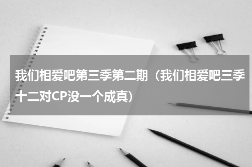 我们相爱吧第三季第二期（我们相爱吧三季十二对CP没一个成真）