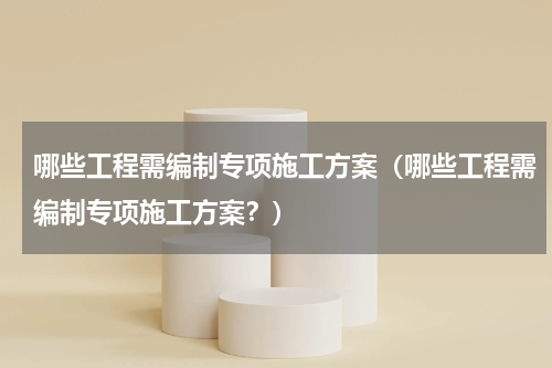 哪些工程需编制专项施工方案（哪些工程需编制专项施工方案？）