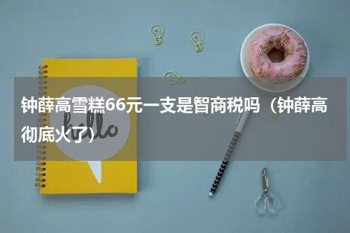 钟薛高雪糕66元一支是智商税吗（钟薛高彻底火了）