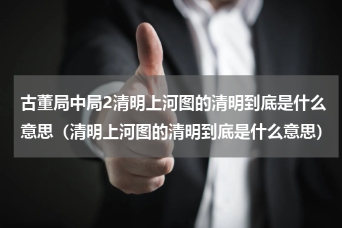 古董局中局2清明上河图的清明到底是什么意思（清明上河图的清明到底是什么意思）