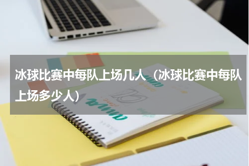 冰球比赛中每队上场几人（冰球比赛中每队上场多少人）