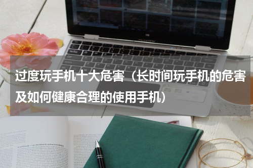 过度玩手机十大危害（长时间玩手机的危害及如何健康合理的使用手机）