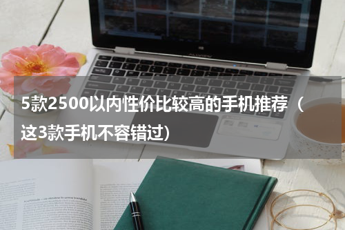 5款2500以内性价比较高的手机推荐（这3款手机不容错过）