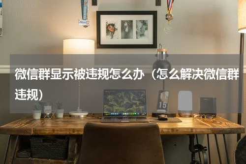 微信群显示被违规怎么办（怎么解决微信群违规）