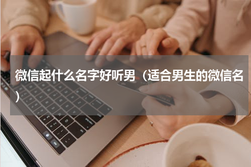 微信起什么名字好听男（适合男生的微信名）