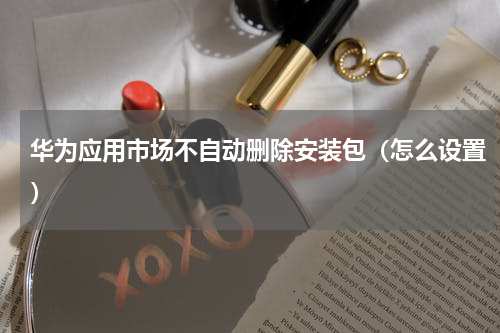 华为应用市场不自动删除安装包（怎么设置）