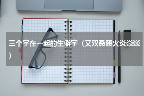 三个字在一起的生僻字（又双叒叕火炎焱燚）