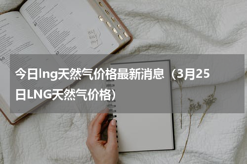 今日lng天然气价格最新消息（3月25日LNG天然气价格）