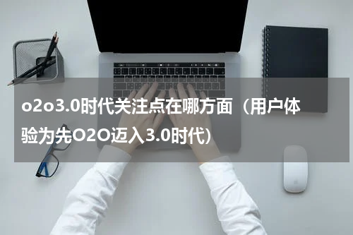 o2o3.0时代关注点在哪方面（用户体验为先O2O迈入3.0时代）